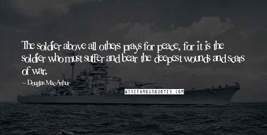 Douglas MacArthur Quotes: The soldier above all others prays for peace, for it is the soldier who must suffer and bear the deepest wounds and scars of war.