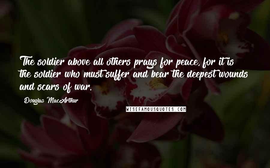 Douglas MacArthur Quotes: The soldier above all others prays for peace, for it is the soldier who must suffer and bear the deepest wounds and scars of war.