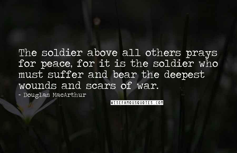 Douglas MacArthur Quotes: The soldier above all others prays for peace, for it is the soldier who must suffer and bear the deepest wounds and scars of war.