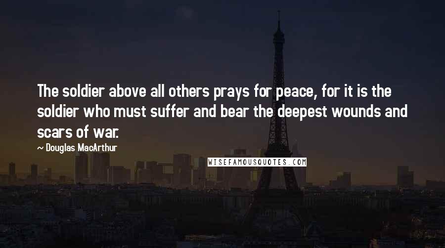 Douglas MacArthur Quotes: The soldier above all others prays for peace, for it is the soldier who must suffer and bear the deepest wounds and scars of war.