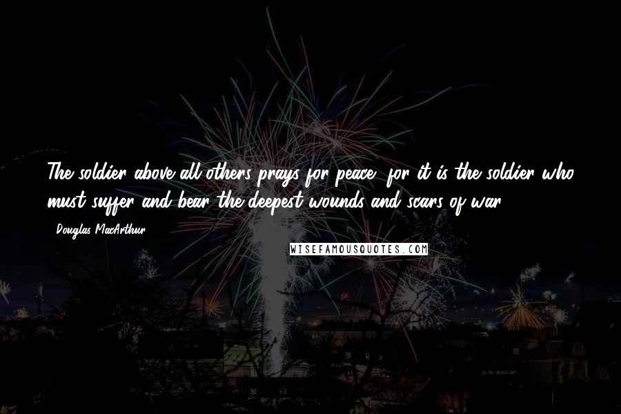 Douglas MacArthur Quotes: The soldier above all others prays for peace, for it is the soldier who must suffer and bear the deepest wounds and scars of war.