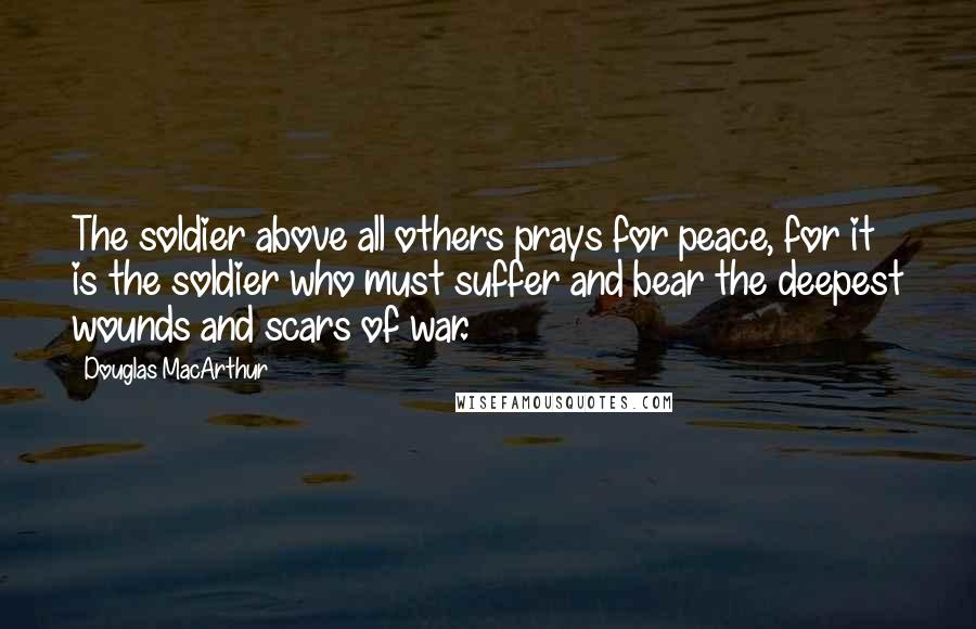 Douglas MacArthur Quotes: The soldier above all others prays for peace, for it is the soldier who must suffer and bear the deepest wounds and scars of war.