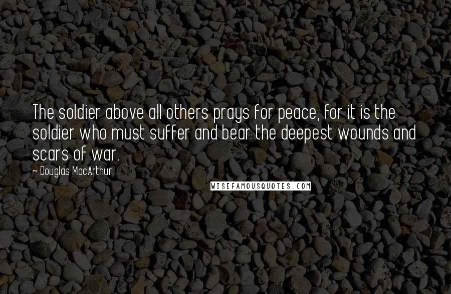 Douglas MacArthur Quotes: The soldier above all others prays for peace, for it is the soldier who must suffer and bear the deepest wounds and scars of war.