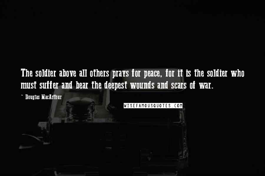 Douglas MacArthur Quotes: The soldier above all others prays for peace, for it is the soldier who must suffer and bear the deepest wounds and scars of war.