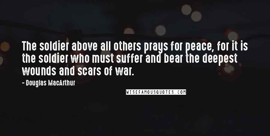 Douglas MacArthur Quotes: The soldier above all others prays for peace, for it is the soldier who must suffer and bear the deepest wounds and scars of war.