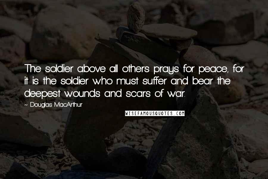 Douglas MacArthur Quotes: The soldier above all others prays for peace, for it is the soldier who must suffer and bear the deepest wounds and scars of war.