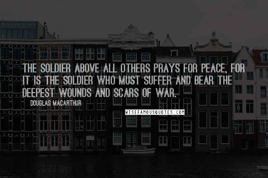 Douglas MacArthur Quotes: The soldier above all others prays for peace, for it is the soldier who must suffer and bear the deepest wounds and scars of war.