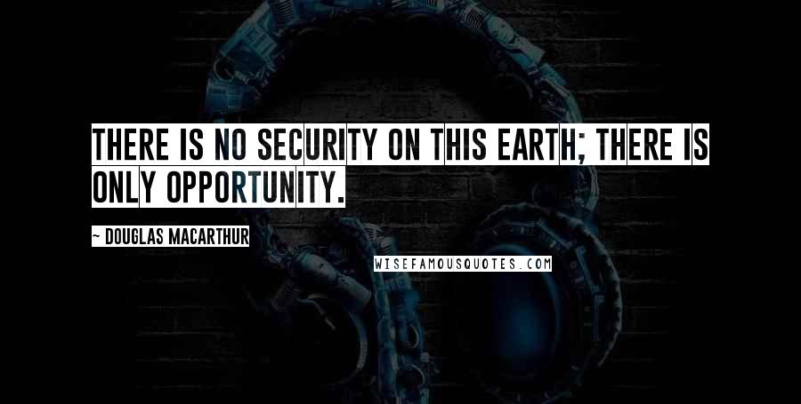 Douglas MacArthur Quotes: There is no security on this earth; there is only opportunity.