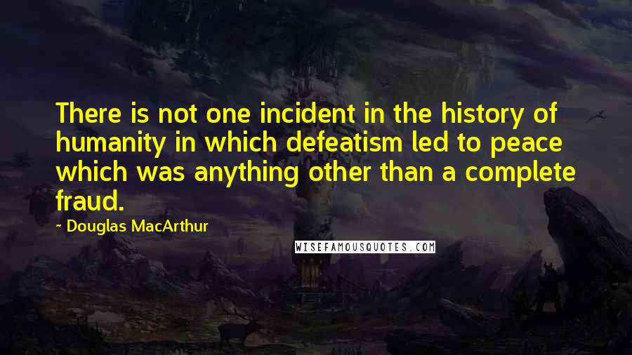 Douglas MacArthur Quotes: There is not one incident in the history of humanity in which defeatism led to peace which was anything other than a complete fraud.