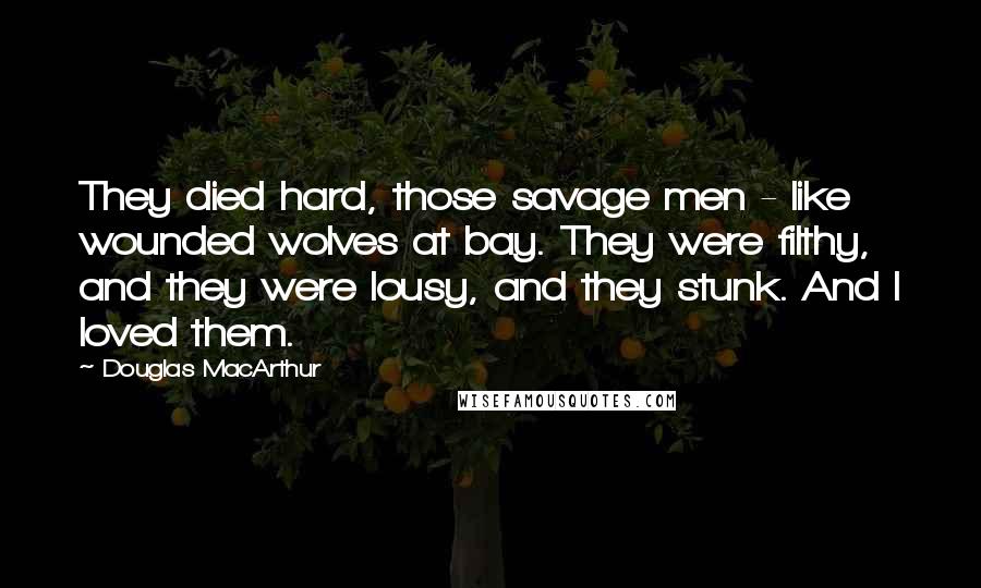 Douglas MacArthur Quotes: They died hard, those savage men - like wounded wolves at bay. They were filthy, and they were lousy, and they stunk. And I loved them.