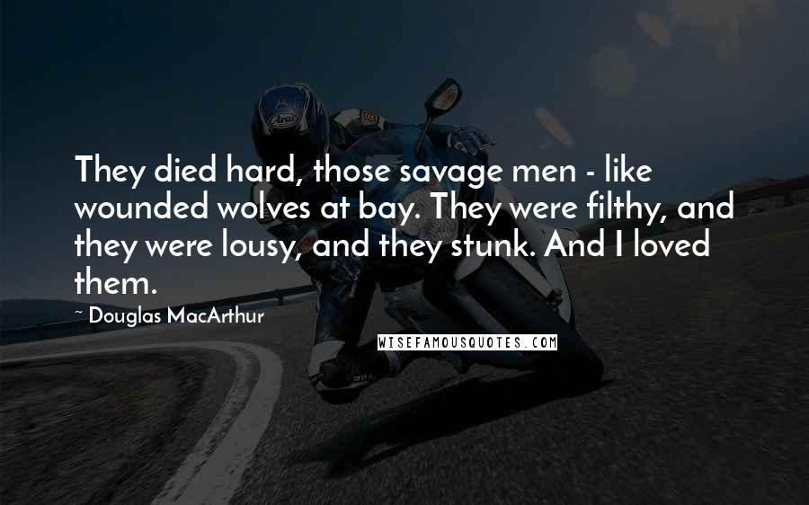 Douglas MacArthur Quotes: They died hard, those savage men - like wounded wolves at bay. They were filthy, and they were lousy, and they stunk. And I loved them.