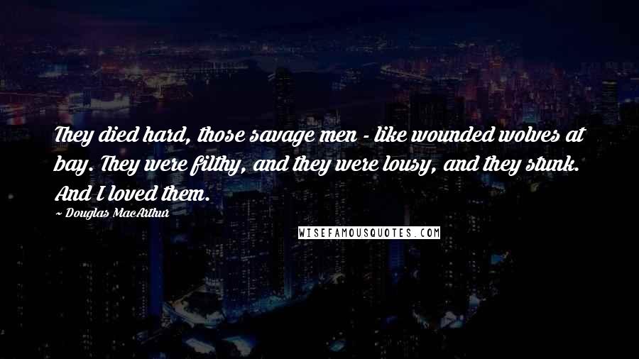 Douglas MacArthur Quotes: They died hard, those savage men - like wounded wolves at bay. They were filthy, and they were lousy, and they stunk. And I loved them.