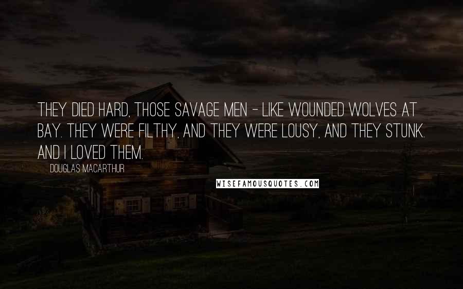 Douglas MacArthur Quotes: They died hard, those savage men - like wounded wolves at bay. They were filthy, and they were lousy, and they stunk. And I loved them.