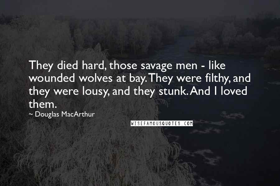 Douglas MacArthur Quotes: They died hard, those savage men - like wounded wolves at bay. They were filthy, and they were lousy, and they stunk. And I loved them.