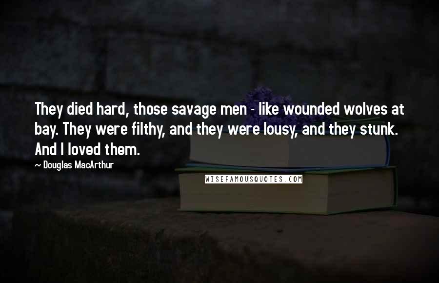 Douglas MacArthur Quotes: They died hard, those savage men - like wounded wolves at bay. They were filthy, and they were lousy, and they stunk. And I loved them.