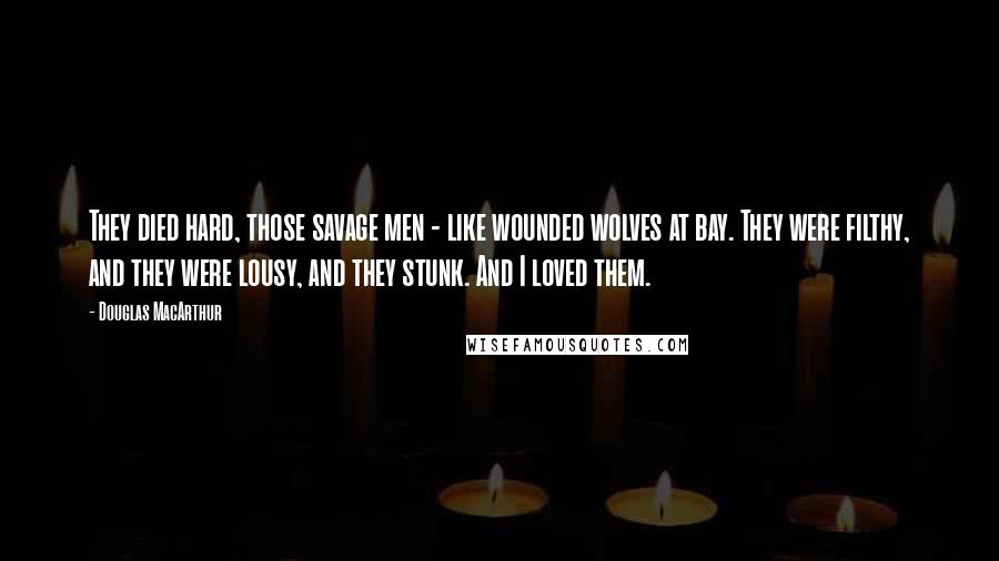 Douglas MacArthur Quotes: They died hard, those savage men - like wounded wolves at bay. They were filthy, and they were lousy, and they stunk. And I loved them.