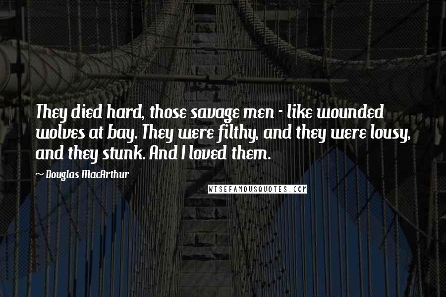Douglas MacArthur Quotes: They died hard, those savage men - like wounded wolves at bay. They were filthy, and they were lousy, and they stunk. And I loved them.
