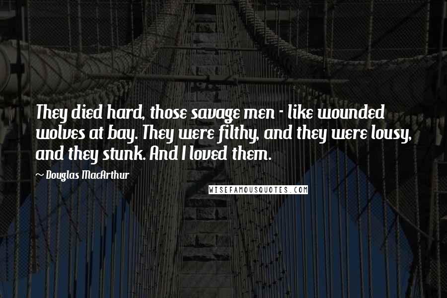 Douglas MacArthur Quotes: They died hard, those savage men - like wounded wolves at bay. They were filthy, and they were lousy, and they stunk. And I loved them.