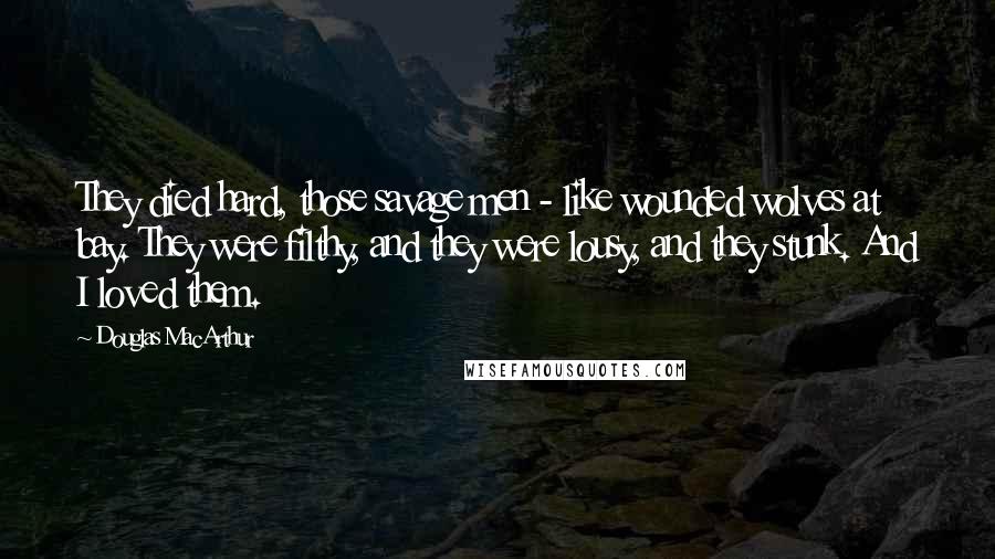 Douglas MacArthur Quotes: They died hard, those savage men - like wounded wolves at bay. They were filthy, and they were lousy, and they stunk. And I loved them.