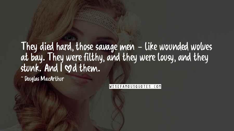 Douglas MacArthur Quotes: They died hard, those savage men - like wounded wolves at bay. They were filthy, and they were lousy, and they stunk. And I loved them.