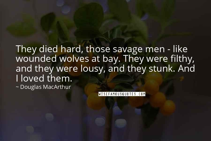 Douglas MacArthur Quotes: They died hard, those savage men - like wounded wolves at bay. They were filthy, and they were lousy, and they stunk. And I loved them.