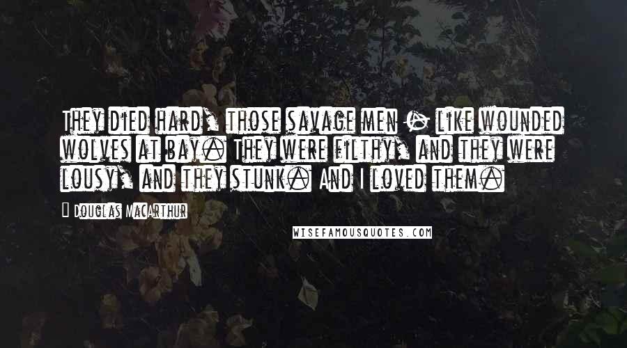 Douglas MacArthur Quotes: They died hard, those savage men - like wounded wolves at bay. They were filthy, and they were lousy, and they stunk. And I loved them.