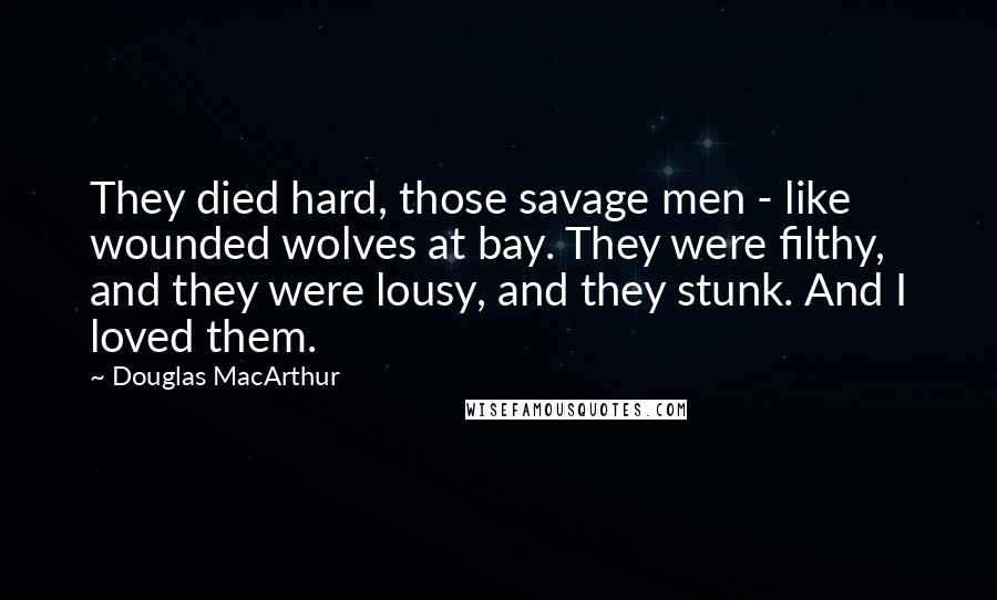 Douglas MacArthur Quotes: They died hard, those savage men - like wounded wolves at bay. They were filthy, and they were lousy, and they stunk. And I loved them.