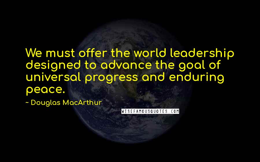 Douglas MacArthur Quotes: We must offer the world leadership designed to advance the goal of universal progress and enduring peace.