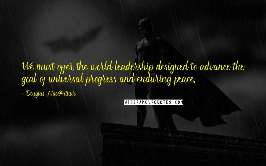 Douglas MacArthur Quotes: We must offer the world leadership designed to advance the goal of universal progress and enduring peace.