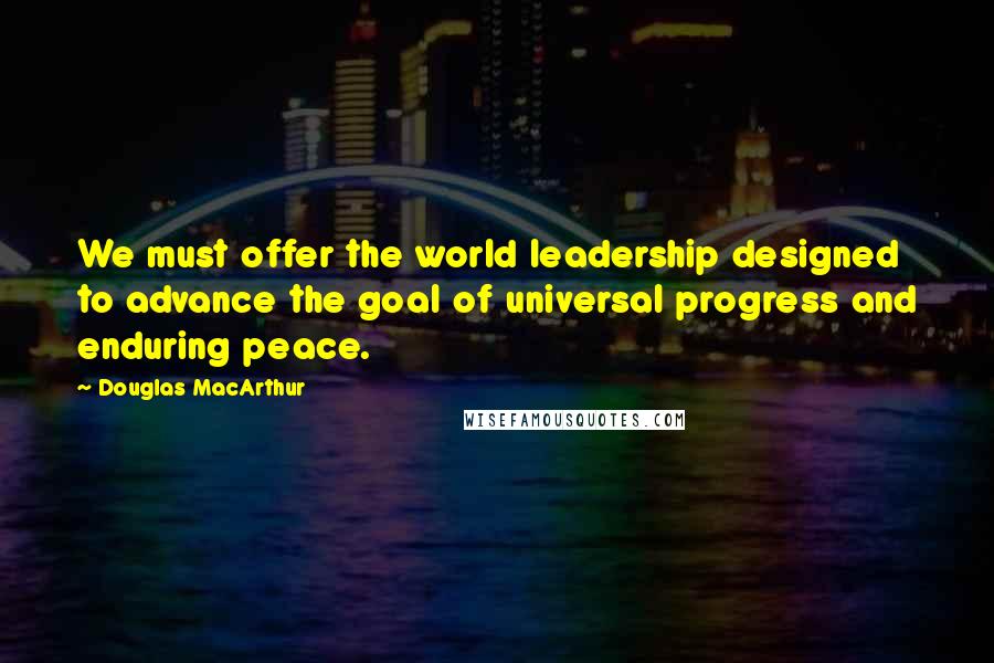 Douglas MacArthur Quotes: We must offer the world leadership designed to advance the goal of universal progress and enduring peace.