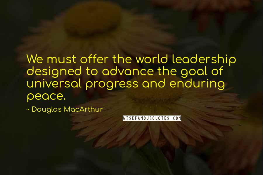 Douglas MacArthur Quotes: We must offer the world leadership designed to advance the goal of universal progress and enduring peace.