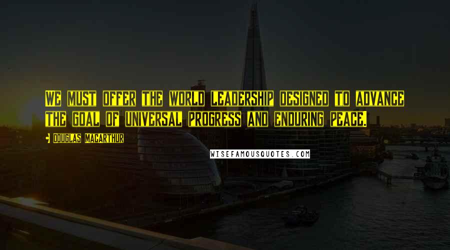 Douglas MacArthur Quotes: We must offer the world leadership designed to advance the goal of universal progress and enduring peace.