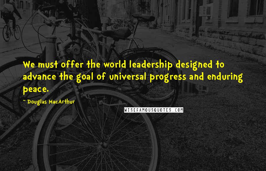 Douglas MacArthur Quotes: We must offer the world leadership designed to advance the goal of universal progress and enduring peace.