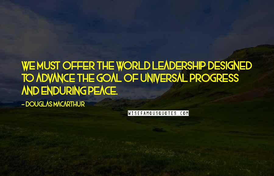 Douglas MacArthur Quotes: We must offer the world leadership designed to advance the goal of universal progress and enduring peace.