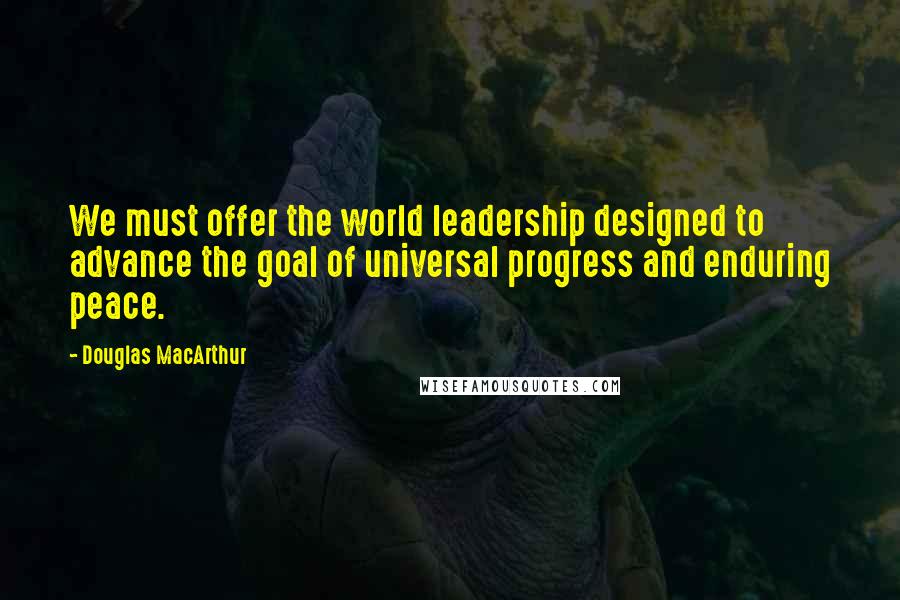 Douglas MacArthur Quotes: We must offer the world leadership designed to advance the goal of universal progress and enduring peace.