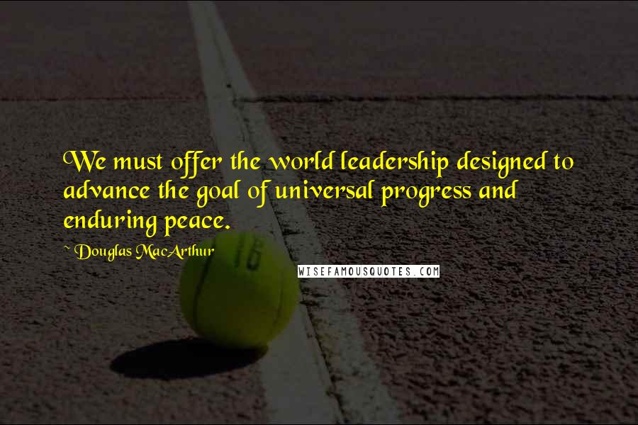 Douglas MacArthur Quotes: We must offer the world leadership designed to advance the goal of universal progress and enduring peace.