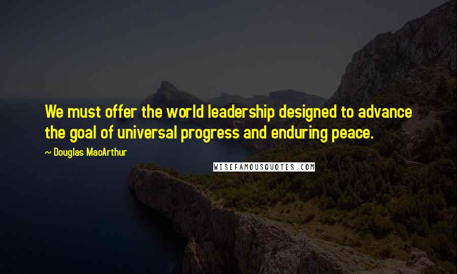 Douglas MacArthur Quotes: We must offer the world leadership designed to advance the goal of universal progress and enduring peace.
