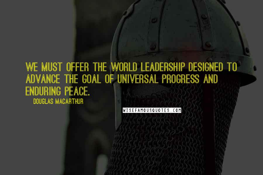 Douglas MacArthur Quotes: We must offer the world leadership designed to advance the goal of universal progress and enduring peace.