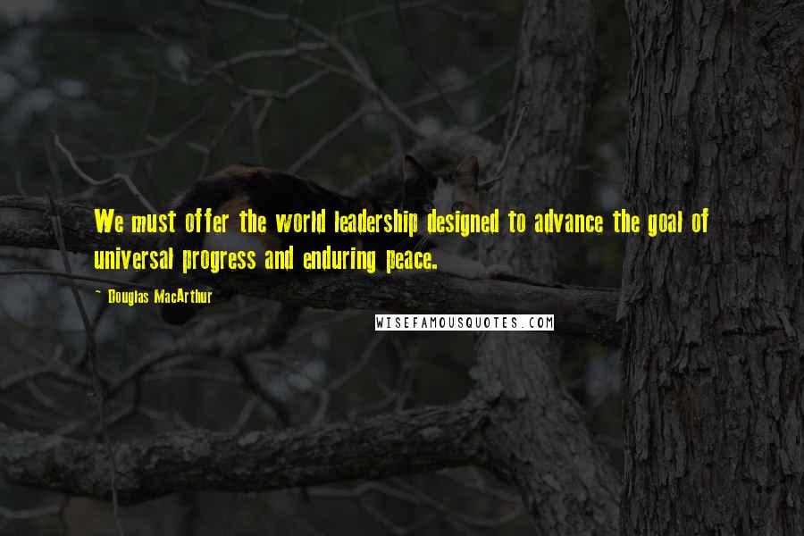 Douglas MacArthur Quotes: We must offer the world leadership designed to advance the goal of universal progress and enduring peace.