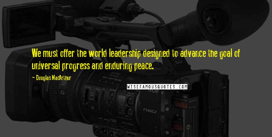 Douglas MacArthur Quotes: We must offer the world leadership designed to advance the goal of universal progress and enduring peace.