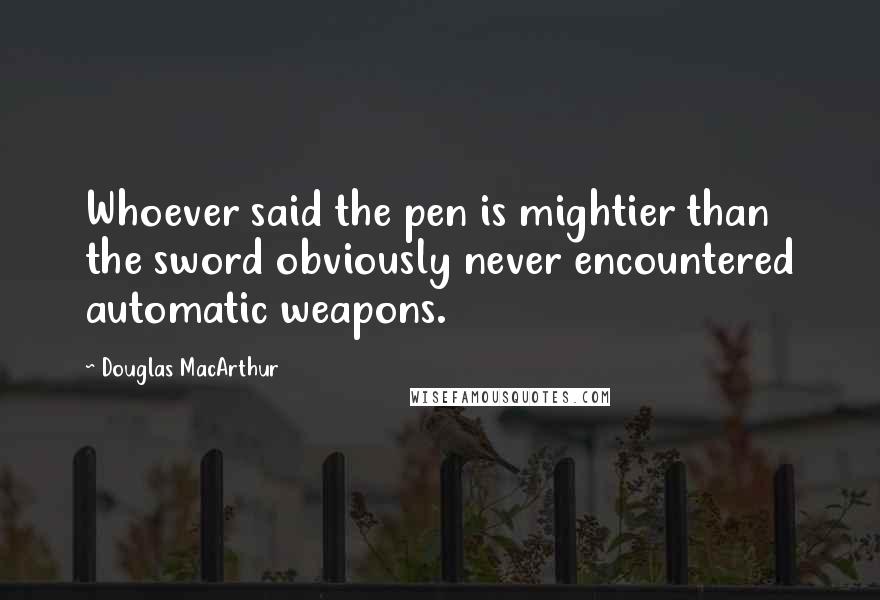 Douglas MacArthur Quotes: Whoever said the pen is mightier than the sword obviously never encountered automatic weapons.