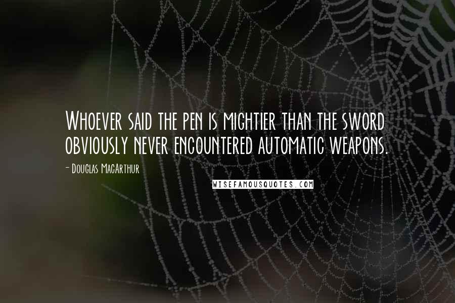 Douglas MacArthur Quotes: Whoever said the pen is mightier than the sword obviously never encountered automatic weapons.