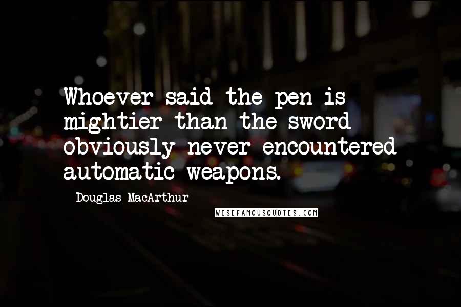 Douglas MacArthur Quotes: Whoever said the pen is mightier than the sword obviously never encountered automatic weapons.