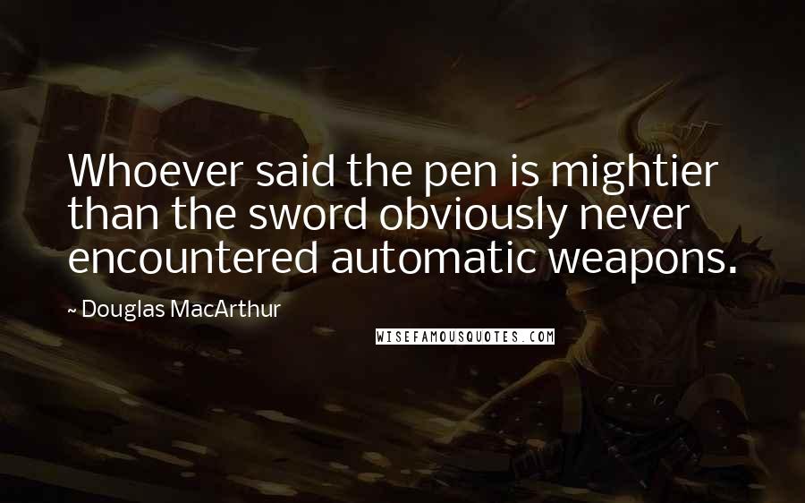 Douglas MacArthur Quotes: Whoever said the pen is mightier than the sword obviously never encountered automatic weapons.