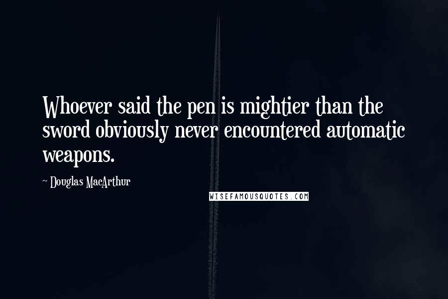 Douglas MacArthur Quotes: Whoever said the pen is mightier than the sword obviously never encountered automatic weapons.