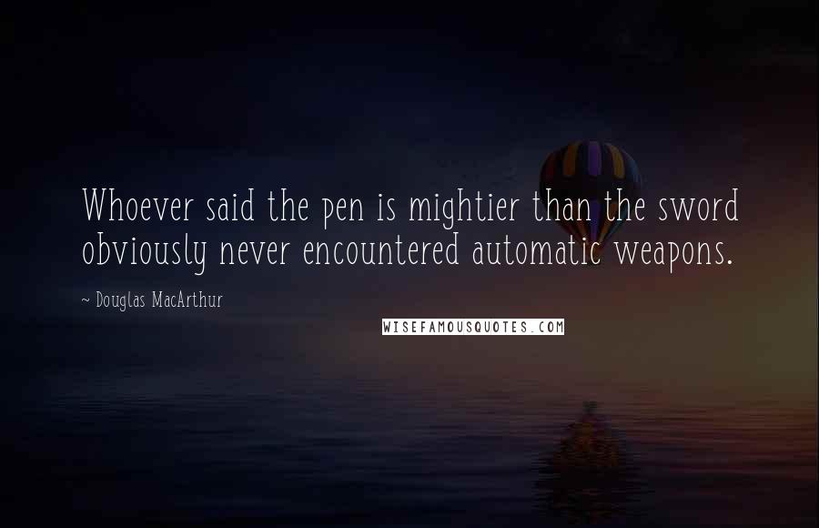 Douglas MacArthur Quotes: Whoever said the pen is mightier than the sword obviously never encountered automatic weapons.