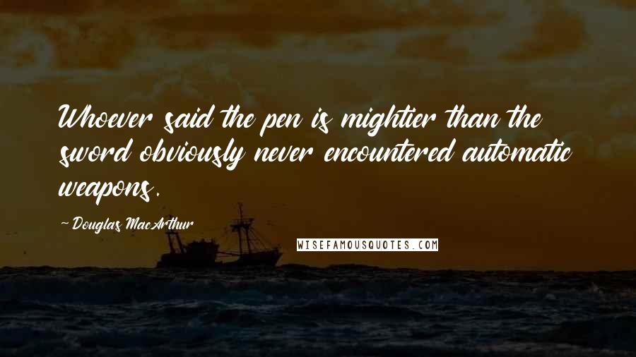 Douglas MacArthur Quotes: Whoever said the pen is mightier than the sword obviously never encountered automatic weapons.