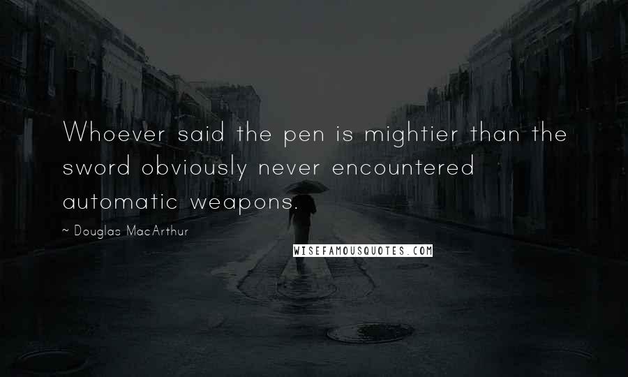Douglas MacArthur Quotes: Whoever said the pen is mightier than the sword obviously never encountered automatic weapons.