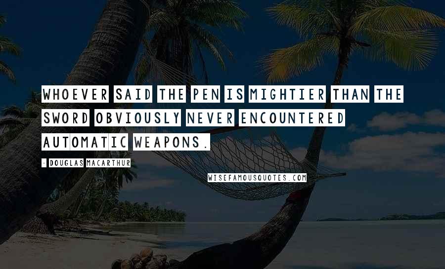 Douglas MacArthur Quotes: Whoever said the pen is mightier than the sword obviously never encountered automatic weapons.