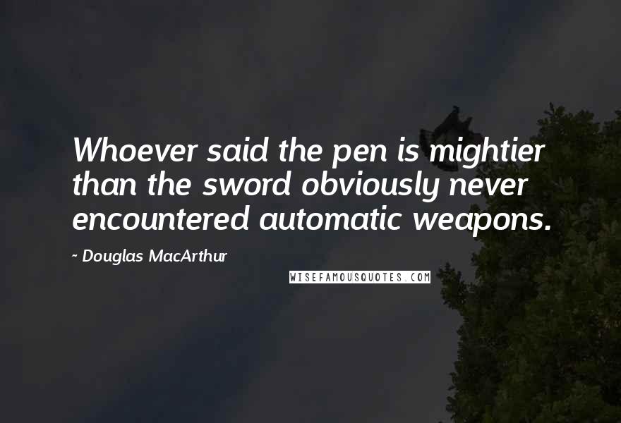 Douglas MacArthur Quotes: Whoever said the pen is mightier than the sword obviously never encountered automatic weapons.